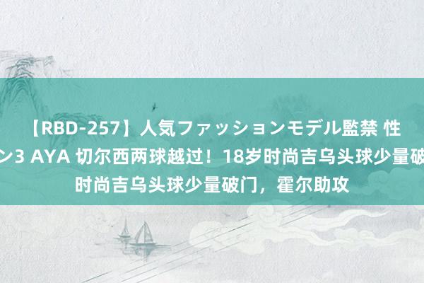 【RBD-257】人気ファッションモデル監禁 性虐コレクション3 AYA 切尔西两球越过！18岁时尚吉乌头球少量破门，霍尔助攻