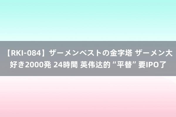 【RKI-084】ザーメンベストの金字塔 ザーメン大好き2000発 24時間 英伟达的“平替”要IPO了
