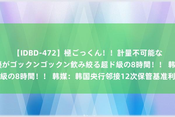【IDBD-472】極ごっくん！！計量不可能な爆量ザーメンをS級女優がゴックンゴックン飲み絞る超ド級の8時間！！ 韩媒：韩国央行邻接12次保管基准利率不变