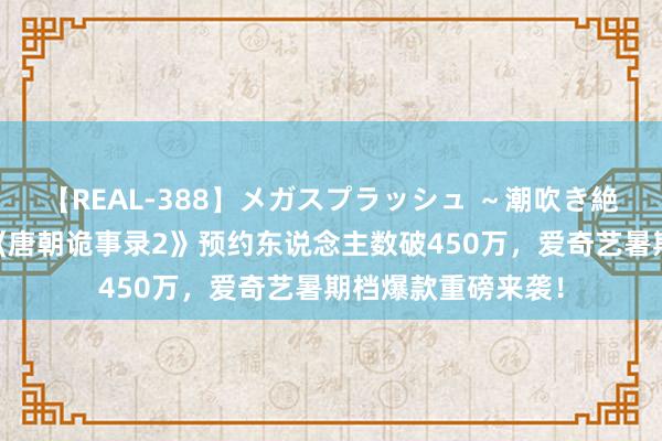 【REAL-388】メガスプラッシュ ～潮吹き絶頂スペシャル～ 《唐朝诡事录2》预约东说念主数破450万，爱奇艺暑期档爆款重磅来袭！