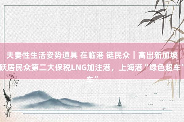 夫妻性生活姿势道具 在临港 链民众｜高出新加坡跃居民众第二大保税LNG加注港，上海港“绿色超车”