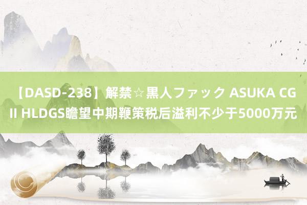 【DASD-238】解禁☆黒人ファック ASUKA CGII HLDGS瞻望中期鞭策税后溢利不少于5000万元