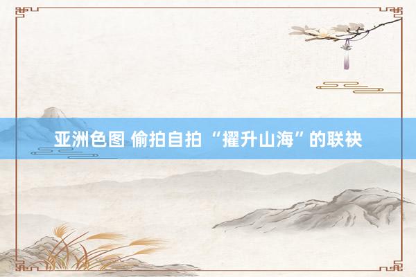 亚洲色图 偷拍自拍 “擢升山海”的联袂