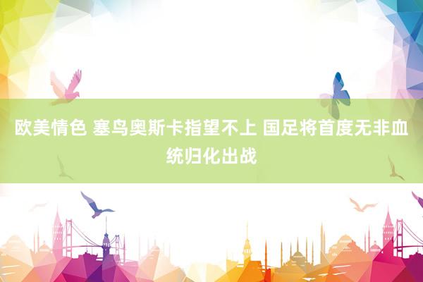 欧美情色 塞鸟奥斯卡指望不上 国足将首度无非血统归化出战