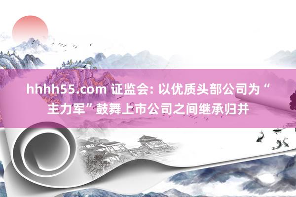 hhhh55.com 证监会: 以优质头部公司为“主力军”鼓舞上市公司之间继承归并