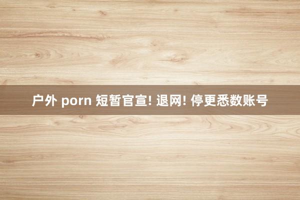 户外 porn 短暂官宣! 退网! 停更悉数账号
