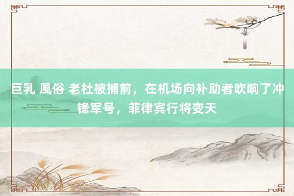 巨乳 風俗 老杜被捕前，在机场向补助者吹响了冲锋军号，菲律宾行将变天