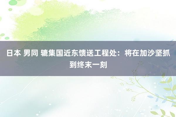 日本 男同 辘集国近东馈送工程处：将在加沙坚抓到终末一刻