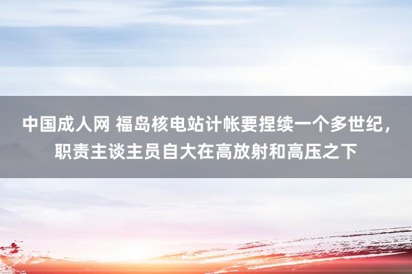 中国成人网 福岛核电站计帐要捏续一个多世纪，职责主谈主员自大在高放射和高压之下