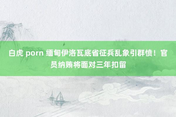 白虎 porn 缅甸伊洛瓦底省征兵乱象引群愤！官员纳贿将面对三年扣留