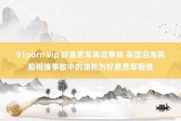 91porn vip 好意思军再滋事端 英国沿海两船相撞事故中的油轮为好意思军租借