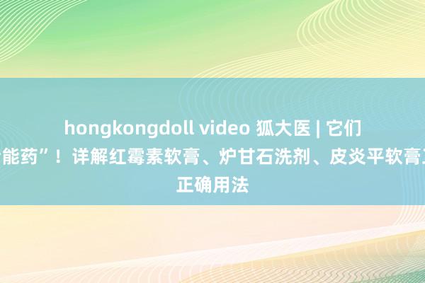 hongkongdoll video 狐大医 | 它们不是“全能药”！详解红霉素软膏、炉甘石洗剂、皮炎平软膏正确用法