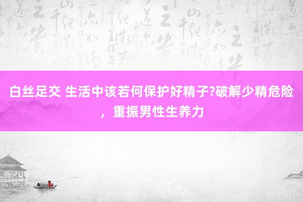 白丝足交 生活中该若何保护好精子?破解少精危险，重振男性生养力