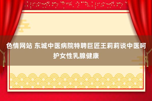 色情网站 东城中医病院特聘巨匠王莉莉谈中医呵护女性乳腺健康