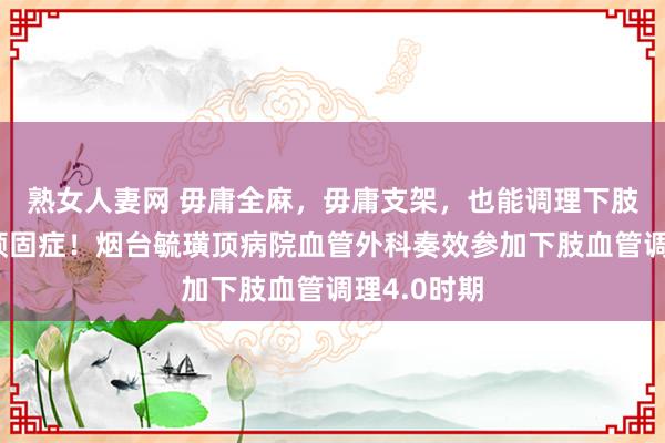 熟女人妻网 毋庸全麻，毋庸支架，也能调理下肢动脉硬化顽固症！烟台毓璜顶病院血管外科奏效参加下肢血管调理4.0时期