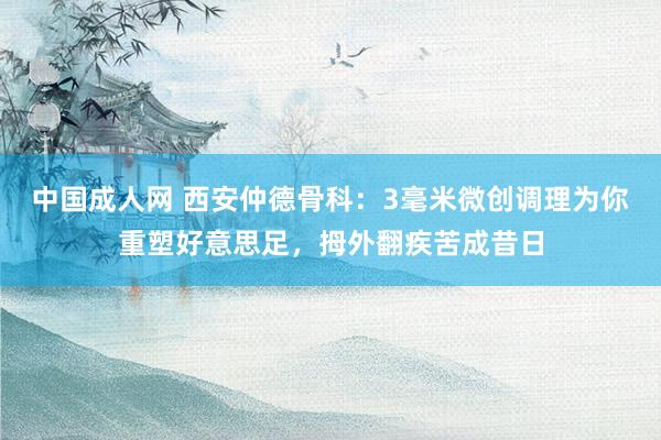 中国成人网 西安仲德骨科：3毫米微创调理为你重塑好意思足，拇外翻疾苦成昔日