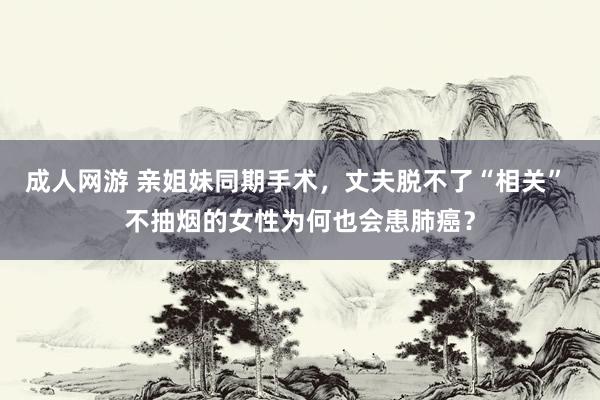 成人网游 亲姐妹同期手术，丈夫脱不了“相关” 不抽烟的女性为何也会患肺癌？