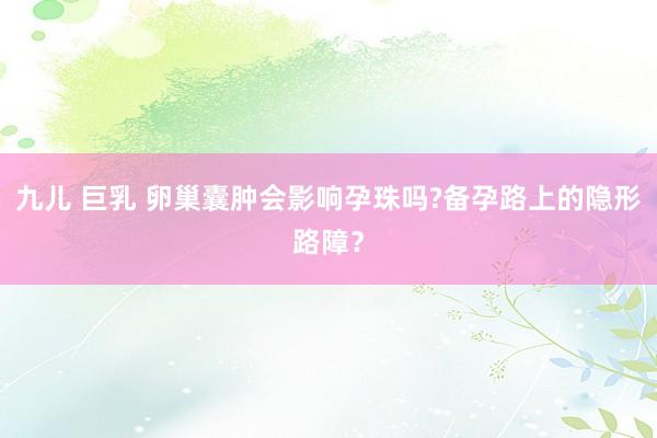 九儿 巨乳 卵巢囊肿会影响孕珠吗?备孕路上的隐形路障？