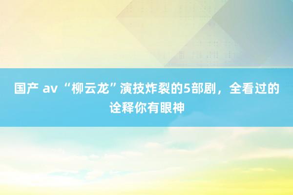 国产 av “柳云龙”演技炸裂的5部剧，全看过的诠释你有眼神