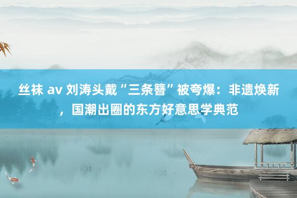 丝袜 av 刘涛头戴“三条簪”被夸爆：非遗焕新，国潮出圈的东方好意思学典范