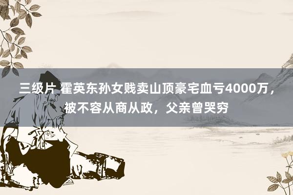 三级片 霍英东孙女贱卖山顶豪宅血亏4000万，被不容从商从政，父亲曾哭穷