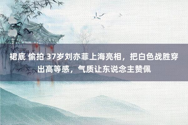 裙底 偷拍 37岁刘亦菲上海亮相，把白色战胜穿出高等感，气质让东说念主赞佩