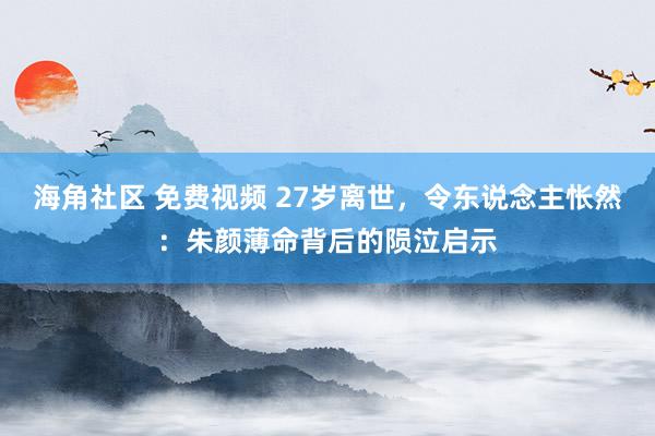 海角社区 免费视频 27岁离世，令东说念主怅然：朱颜薄命背后的陨泣启示