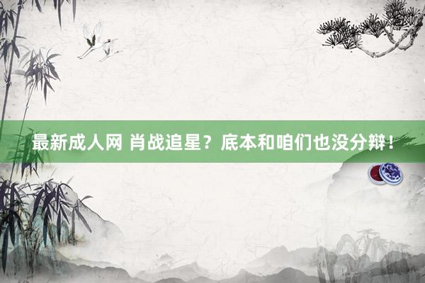 最新成人网 肖战追星？底本和咱们也没分辩！
