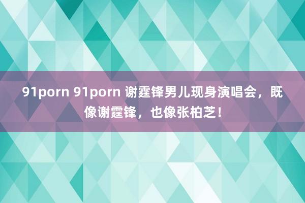 91porn 91porn 谢霆锋男儿现身演唱会，既像谢霆锋，也像张柏芝！