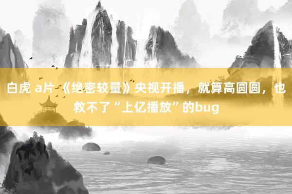 白虎 a片 《绝密较量》央视开播，就算高圆圆，也救不了“上亿播放”的bug