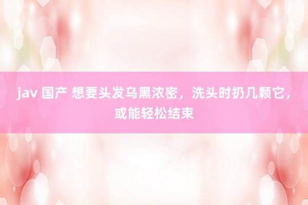 jav 国产 想要头发乌黑浓密，洗头时扔几颗它，或能轻松结束