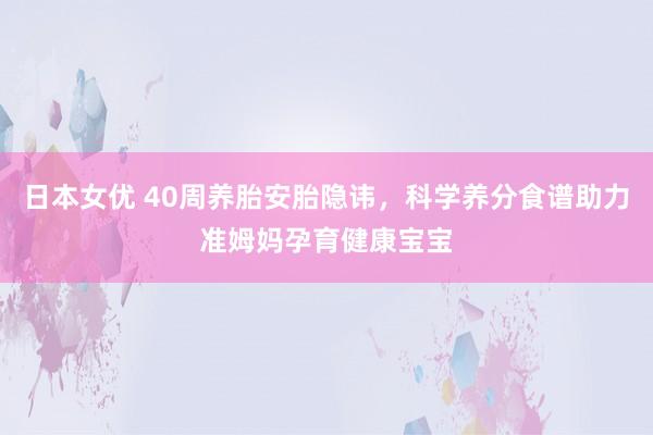 日本女优 40周养胎安胎隐讳，科学养分食谱助力准姆妈孕育健康宝宝