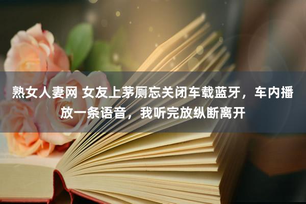 熟女人妻网 女友上茅厕忘关闭车载蓝牙，车内播放一条语音，我听完放纵断离开
