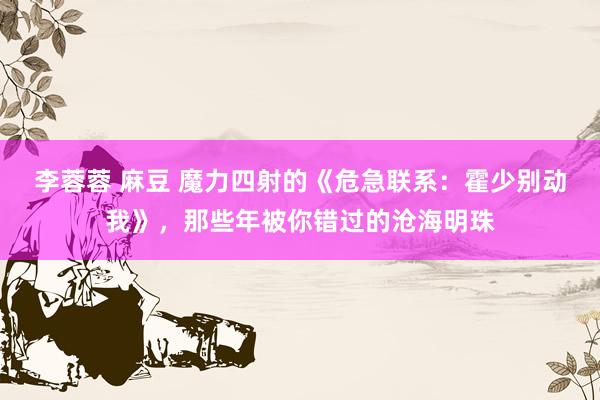 李蓉蓉 麻豆 魔力四射的《危急联系：霍少别动我》，那些年被你错过的沧海明珠