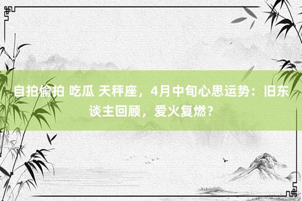 自拍偷拍 吃瓜 天秤座，4月中旬心思运势：旧东谈主回顾，爱火复燃？
