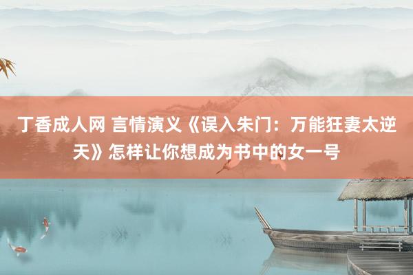 丁香成人网 言情演义《误入朱门：万能狂妻太逆天》怎样让你想成为书中的女一号