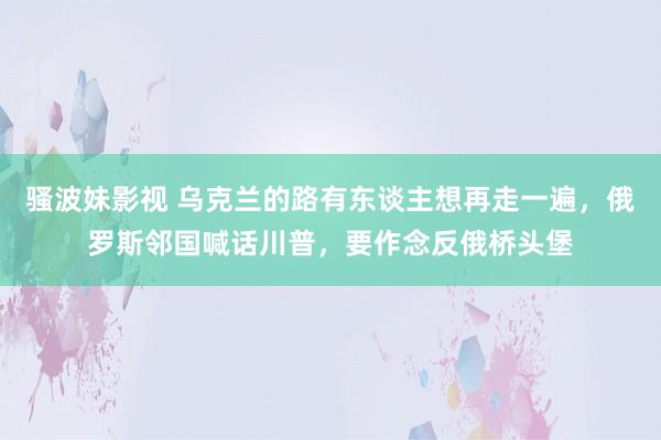 骚波妹影视 乌克兰的路有东谈主想再走一遍，俄罗斯邻国喊话川普，要作念反俄桥头堡