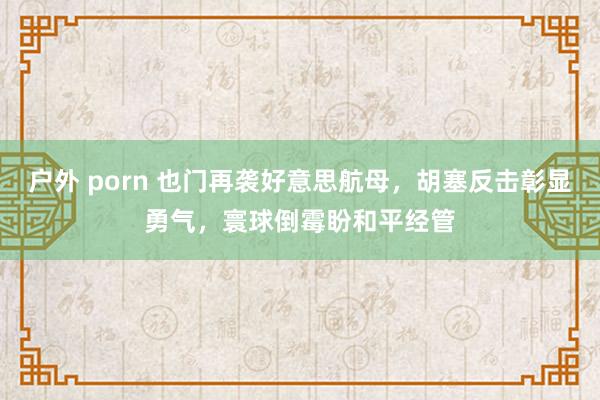 户外 porn 也门再袭好意思航母，胡塞反击彰显勇气，寰球倒霉盼和平经管