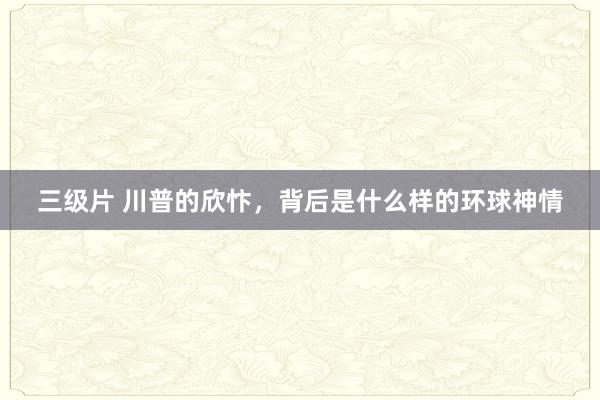 三级片 川普的欣忭，背后是什么样的环球神情