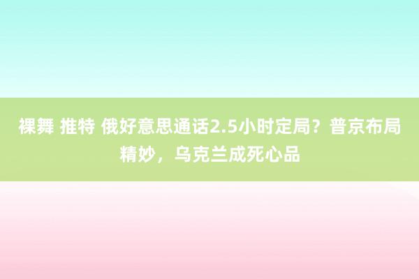 裸舞 推特 俄好意思通话2.5小时定局？普京布局精妙，乌克兰成死心品