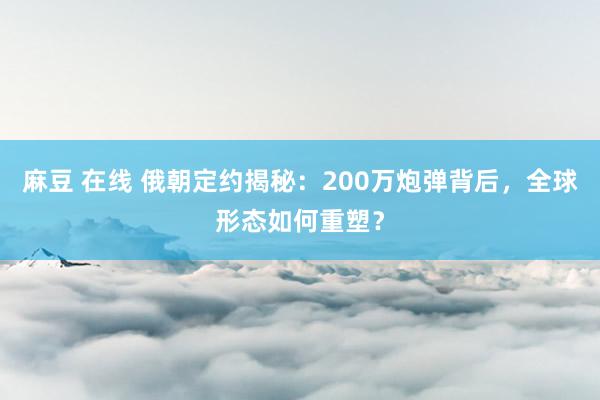 麻豆 在线 俄朝定约揭秘：200万炮弹背后，全球形态如何重塑？