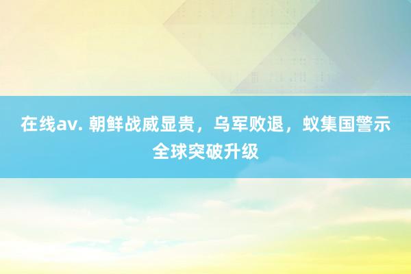 在线av. 朝鲜战威显贵，乌军败退，蚁集国警示全球突破升级