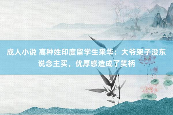 成人小说 高种姓印度留学生来华：大爷架子没东说念主买，优厚感造成了笑柄