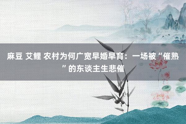 麻豆 艾鲤 农村为何广宽早婚早育：一场被“催熟”的东谈主生悲催