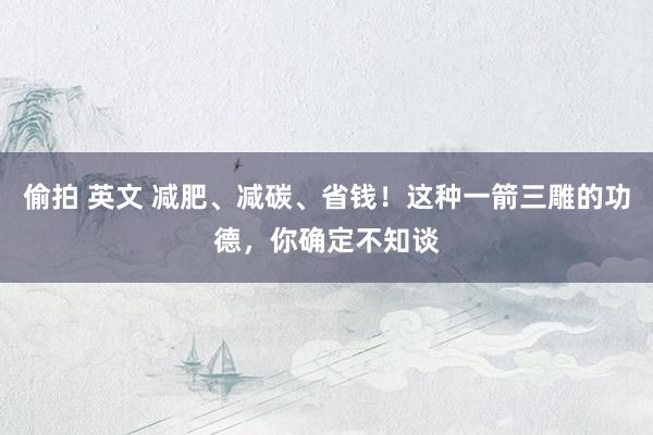 偷拍 英文 减肥、减碳、省钱！这种一箭三雕的功德，你确定不知谈