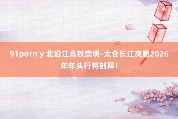 91porn y 北沿江高铁崇明-太仓长江爽脆2026年年头行将剖释！