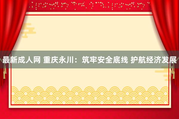 最新成人网 重庆永川：筑牢安全底线 护航经济发展