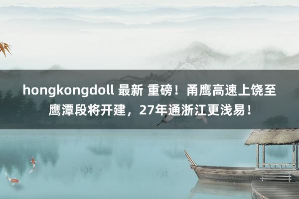 hongkongdoll 最新 重磅！甬鹰高速上饶至鹰潭段将开建，27年通浙江更浅易！