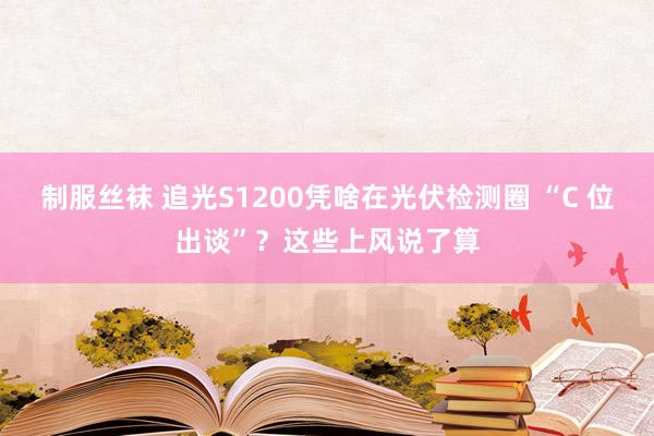 制服丝袜 追光S1200凭啥在光伏检测圈 “C 位出谈”？这些上风说了算