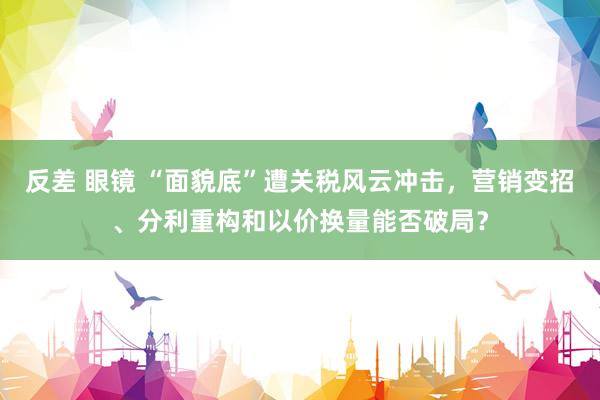 反差 眼镜 “面貌底”遭关税风云冲击，营销变招、分利重构和以价换量能否破局？